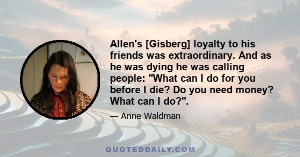 Allen's [Gisberg] loyalty to his friends was extraordinary. And as he was dying he was calling people: What can I do for you before I die? Do you need money? What can I do?.