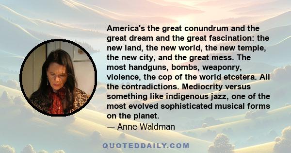 America's the great conundrum and the great dream and the great fascination: the new land, the new world, the new temple, the new city, and the great mess. The most handguns, bombs, weaponry, violence, the cop of the