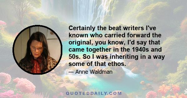 Certainly the beat writers I've known who carried forward the original, you know, I'd say that came together in the 1940s and 50s. So I was inheriting in a way some of that ethos.