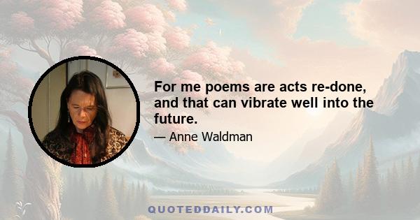 For me poems are acts re-done, and that can vibrate well into the future.