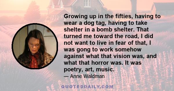 Growing up in the fifties, having to wear a dog tag, having to take shelter in a bomb shelter. That turned me toward the road, I did not want to live in fear of that, I was gong to work somehow against what that vision