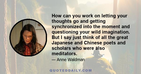 How can you work on letting your thoughts go and getting synchronized into the moment and questioning your wild imagination. But I say just think of all the great Japanese and Chinese poets and scholars who were also