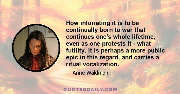 How infuriating it is to be continually born to war that continues one's whole lifetime, even as one protests it - what futility. It is perhaps a more public epic in this regard, and carries a ritual vocalization.