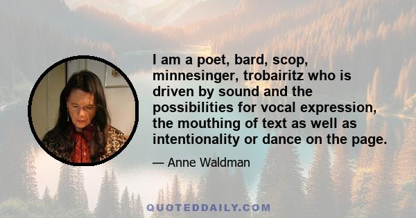 I am a poet, bard, scop, minnesinger, trobairitz who is driven by sound and the possibilities for vocal expression, the mouthing of text as well as intentionality or dance on the page.