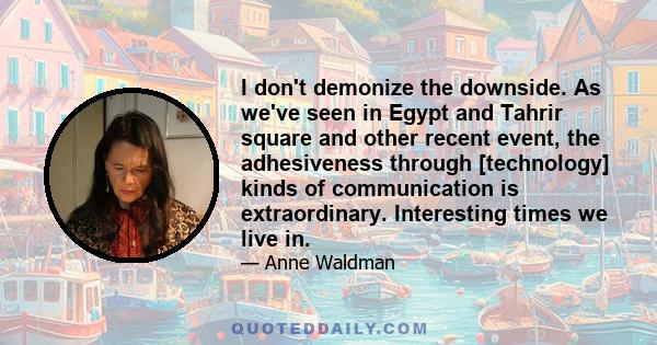 I don't demonize the downside. As we've seen in Egypt and Tahrir square and other recent event, the adhesiveness through [technology] kinds of communication is extraordinary. Interesting times we live in.