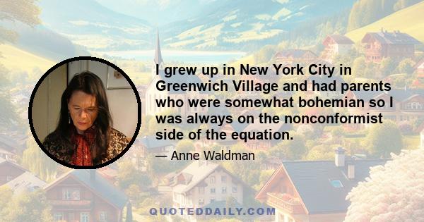 I grew up in New York City in Greenwich Village and had parents who were somewhat bohemian so I was always on the nonconformist side of the equation.