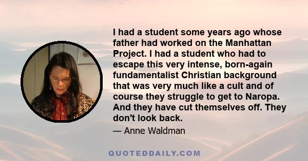 I had a student some years ago whose father had worked on the Manhattan Project. I had a student who had to escape this very intense, born-again fundamentalist Christian background that was very much like a cult and of