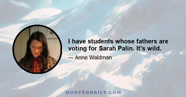 I have students whose fathers are voting for Sarah Palin. It's wild.