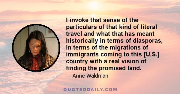 I invoke that sense of the particulars of that kind of literal travel and what that has meant historically in terms of diasporas, in terms of the migrations of immigrants coming to this [U.S.] country with a real vision 