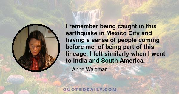 I remember being caught in this earthquake in Mexico City and having a sense of people coming before me, of being part of this lineage. I felt similarly when I went to India and South America.