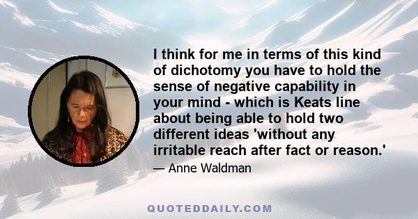 I think for me in terms of this kind of dichotomy you have to hold the sense of negative capability in your mind - which is Keats line about being able to hold two different ideas 'without any irritable reach after fact 