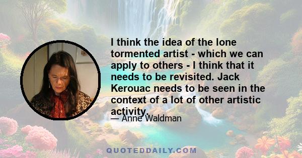 I think the idea of the lone tormented artist - which we can apply to others - I think that it needs to be revisited. Jack Kerouac needs to be seen in the context of a lot of other artistic activity.