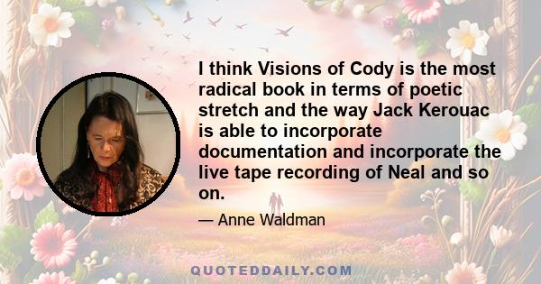 I think Visions of Cody is the most radical book in terms of poetic stretch and the way Jack Kerouac is able to incorporate documentation and incorporate the live tape recording of Neal and so on.