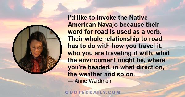 I'd like to invoke the Native American Navajo because their word for road is used as a verb. Their whole relationship to road has to do with how you travel it, who you are traveling it with, what the environment might