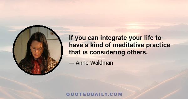 If you can integrate your life to have a kind of meditative practice that is considering others.