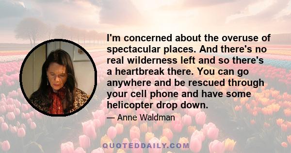 I'm concerned about the overuse of spectacular places. And there's no real wilderness left and so there's a heartbreak there. You can go anywhere and be rescued through your cell phone and have some helicopter drop down.