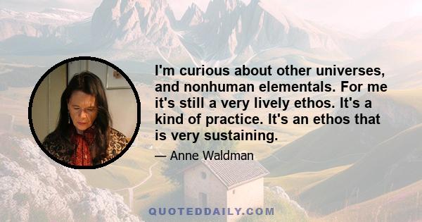 I'm curious about other universes, and nonhuman elementals. For me it's still a very lively ethos. It's a kind of practice. It's an ethos that is very sustaining.