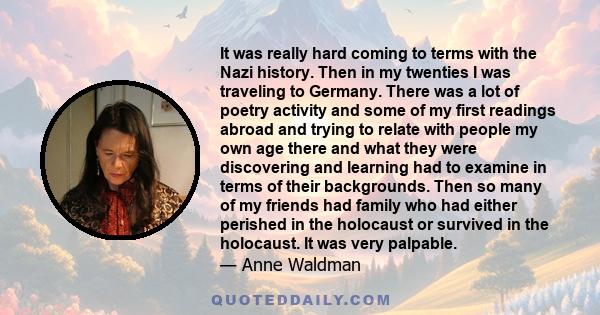 It was really hard coming to terms with the Nazi history. Then in my twenties I was traveling to Germany. There was a lot of poetry activity and some of my first readings abroad and trying to relate with people my own