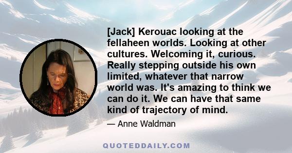 [Jack] Kerouac looking at the fellaheen worlds. Looking at other cultures. Welcoming it, curious. Really stepping outside his own limited, whatever that narrow world was. It's amazing to think we can do it. We can have