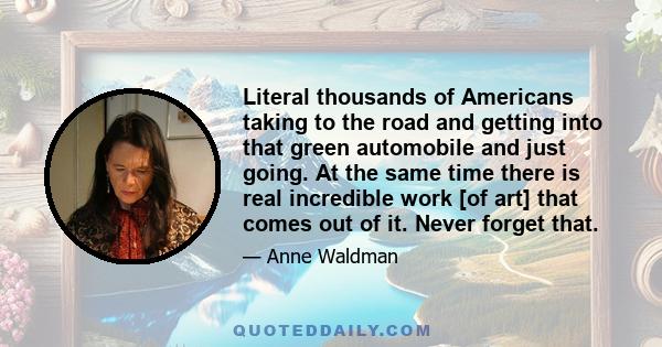 Literal thousands of Americans taking to the road and getting into that green automobile and just going. At the same time there is real incredible work [of art] that comes out of it. Never forget that.