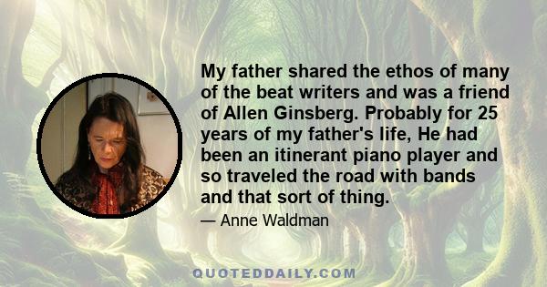 My father shared the ethos of many of the beat writers and was a friend of Allen Ginsberg. Probably for 25 years of my father's life, He had been an itinerant piano player and so traveled the road with bands and that