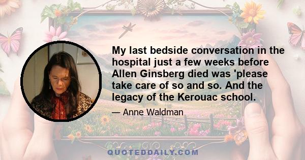 My last bedside conversation in the hospital just a few weeks before Allen Ginsberg died was 'please take care of so and so. And the legacy of the Kerouac school.