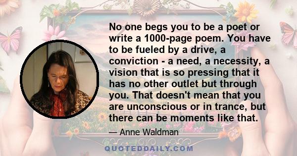 No one begs you to be a poet or write a 1000-page poem. You have to be fueled by a drive, a conviction - a need, a necessity, a vision that is so pressing that it has no other outlet but through you. That doesn't mean