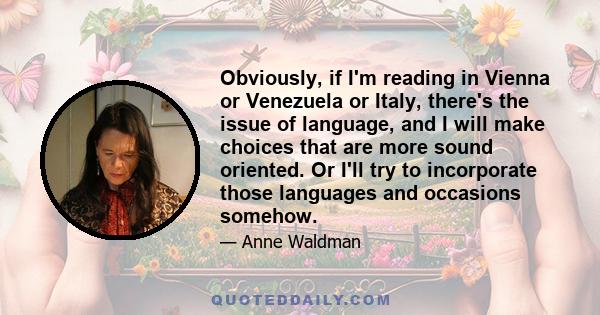 Obviously, if I'm reading in Vienna or Venezuela or Italy, there's the issue of language, and I will make choices that are more sound oriented. Or I'll try to incorporate those languages and occasions somehow.