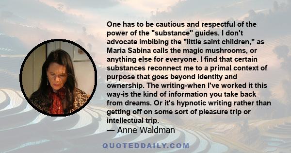 One has to be cautious and respectful of the power of the substance guides. I don't advocate imbibing the little saint children, as Maria Sabina calls the magic mushrooms, or anything else for everyone. I find that