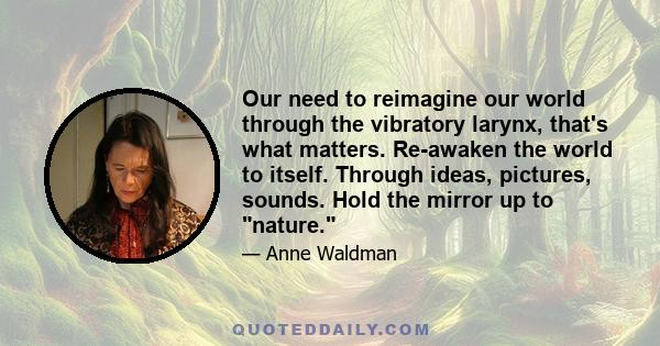 Our need to reimagine our world through the vibratory larynx, that's what matters. Re-awaken the world to itself. Through ideas, pictures, sounds. Hold the mirror up to nature.