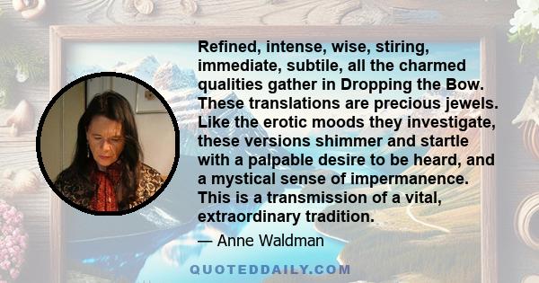 Refined, intense, wise, stiring, immediate, subtile, all the charmed qualities gather in Dropping the Bow. These translations are precious jewels. Like the erotic moods they investigate, these versions shimmer and