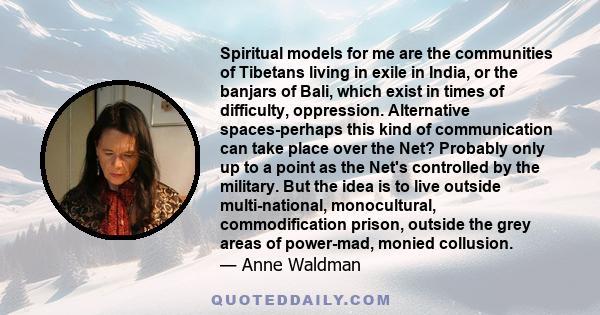 Spiritual models for me are the communities of Tibetans living in exile in India, or the banjars of Bali, which exist in times of difficulty, oppression. Alternative spaces-perhaps this kind of communication can take