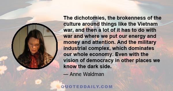 The dichotomies, the brokenness of the culture around things like the Vietnam war, and then a lot of it has to do with war and where we put our energy and money and attention. And the military industrial complex, which