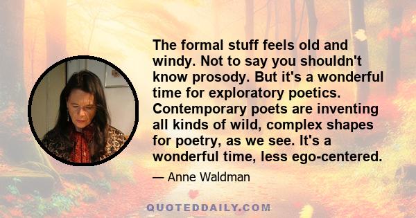 The formal stuff feels old and windy. Not to say you shouldn't know prosody. But it's a wonderful time for exploratory poetics. Contemporary poets are inventing all kinds of wild, complex shapes for poetry, as we see.