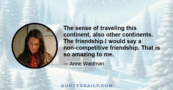 The sense of traveling this continent, also other continents. The friendship.I would say a non-competitive friendship. That is so amazing to me.