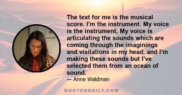 The text for me is the musical score. I'm the instrument. My voice is the instrument. My voice is articulating the sounds which are coming through the imaginings and visitations in my head, and I'm making these sounds