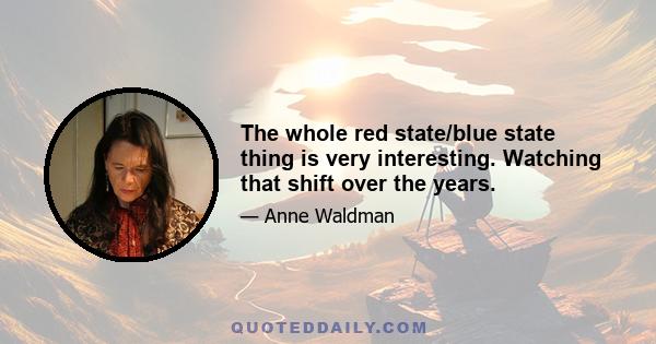 The whole red state/blue state thing is very interesting. Watching that shift over the years.