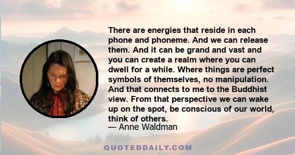 There are energies that reside in each phone and phoneme. And we can release them. And it can be grand and vast and you can create a realm where you can dwell for a while. Where things are perfect symbols of themselves, 