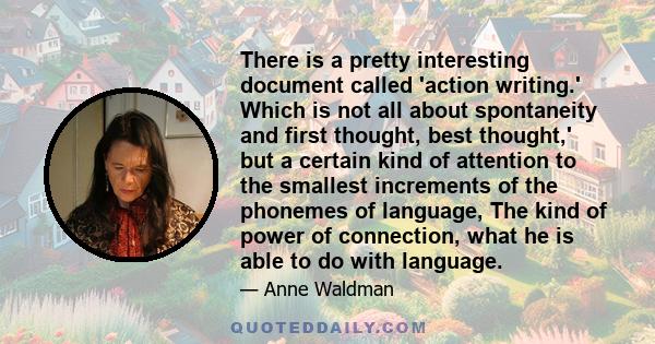 There is a pretty interesting document called 'action writing.' Which is not all about spontaneity and first thought, best thought,' but a certain kind of attention to the smallest increments of the phonemes of