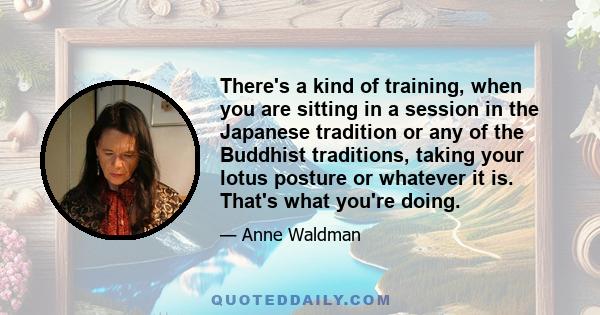 There's a kind of training, when you are sitting in a session in the Japanese tradition or any of the Buddhist traditions, taking your lotus posture or whatever it is. That's what you're doing.