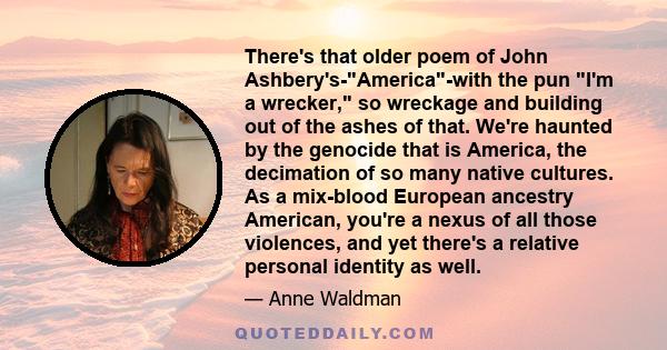 There's that older poem of John Ashbery's-America-with the pun I'm a wrecker, so wreckage and building out of the ashes of that. We're haunted by the genocide that is America, the decimation of so many native cultures.