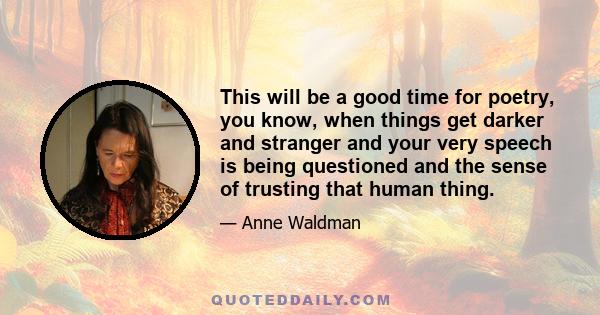 This will be a good time for poetry, you know, when things get darker and stranger and your very speech is being questioned and the sense of trusting that human thing.