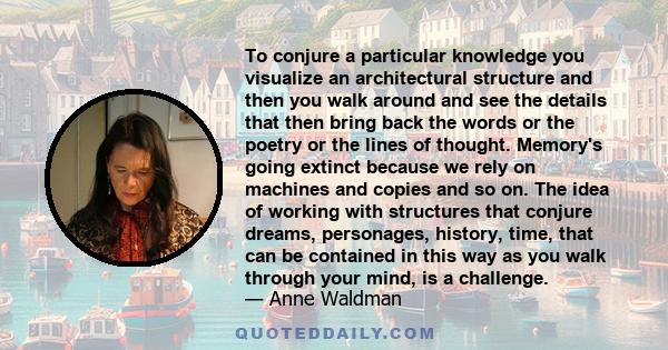 To conjure a particular knowledge you visualize an architectural structure and then you walk around and see the details that then bring back the words or the poetry or the lines of thought. Memory's going extinct