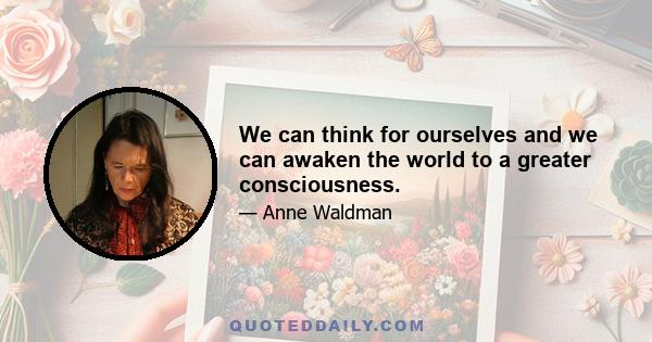 We can think for ourselves and we can awaken the world to a greater consciousness.