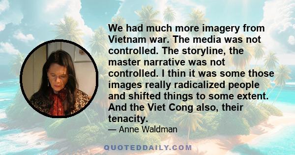 We had much more imagery from Vietnam war. The media was not controlled. The storyline, the master narrative was not controlled. I thin it was some those images really radicalized people and shifted things to some