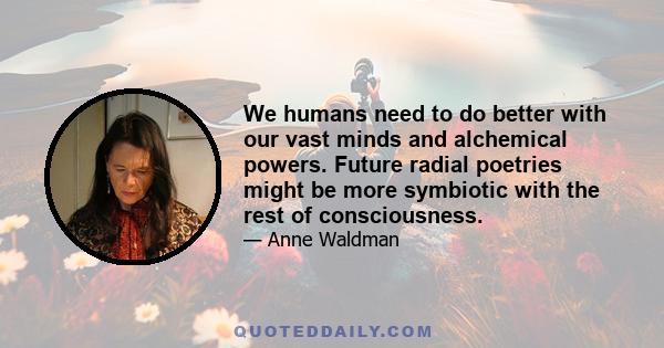 We humans need to do better with our vast minds and alchemical powers. Future radial poetries might be more symbiotic with the rest of consciousness.