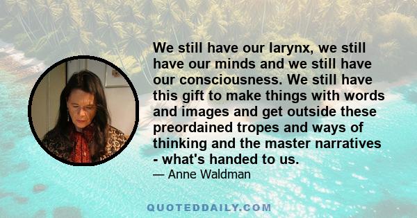 We still have our larynx, we still have our minds and we still have our consciousness. We still have this gift to make things with words and images and get outside these preordained tropes and ways of thinking and the