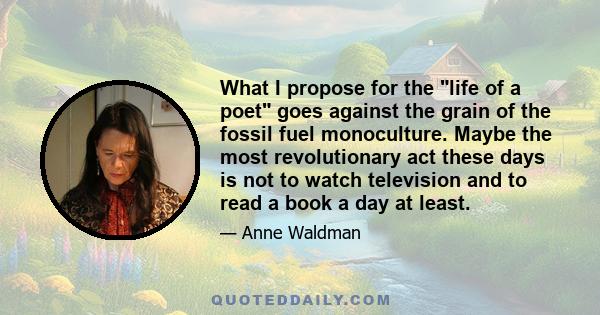 What I propose for the life of a poet goes against the grain of the fossil fuel monoculture. Maybe the most revolutionary act these days is not to watch television and to read a book a day at least.