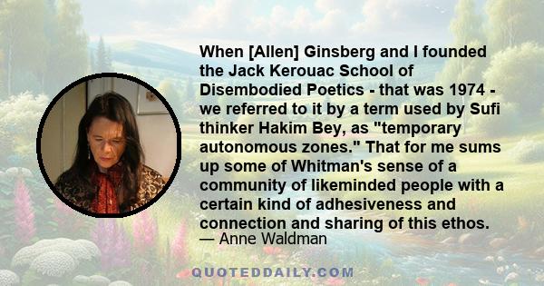 When [Allen] Ginsberg and I founded the Jack Kerouac School of Disembodied Poetics - that was 1974 - we referred to it by a term used by Sufi thinker Hakim Bey, as temporary autonomous zones. That for me sums up some of 