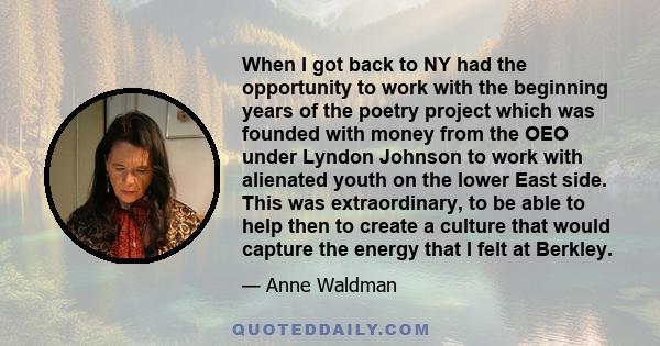 When I got back to NY had the opportunity to work with the beginning years of the poetry project which was founded with money from the OEO under Lyndon Johnson to work with alienated youth on the lower East side. This